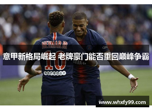 意甲新格局崛起 老牌豪门能否重回巅峰争霸 意甲新格局崛起 老牌豪门能否重回巅峰争霸