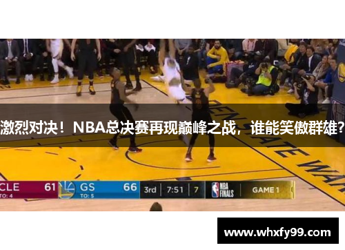 激烈对决！NBA总决赛再现巅峰之战，谁能笑傲群雄？